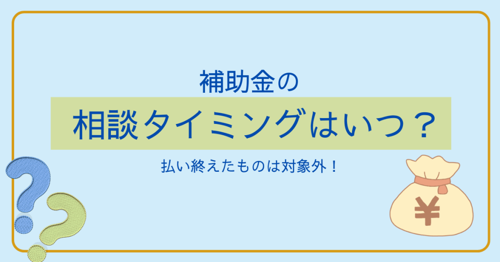 払い終えたものは対象外！補助金の相談タイミングはいつ？